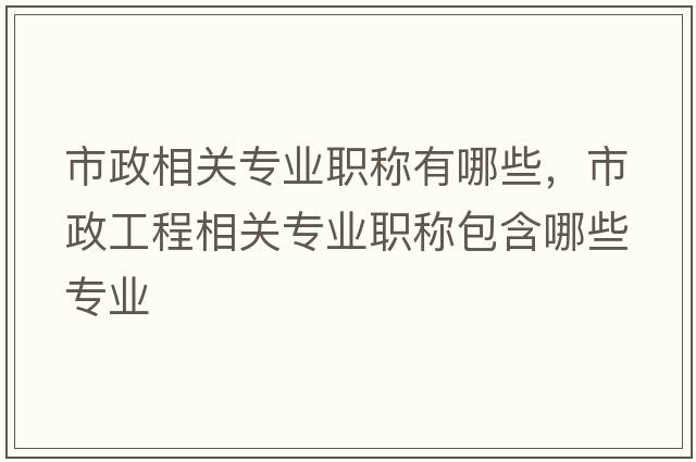 市政相關(guān)專業(yè)職稱有哪些，市政工程相關(guān)專業(yè)職稱包含哪些專業(yè)