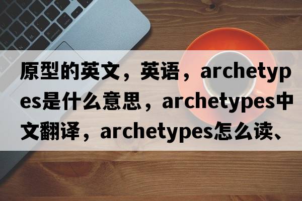 原型的英文，英語，archetypes是什么意思，archetypes中文翻譯，archetypes怎么讀、發(fā)音、用法及例句