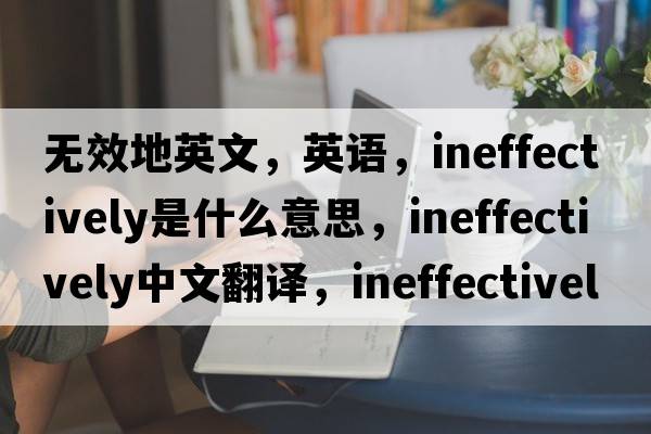 無效地英文，英語，ineffectively是什么意思，ineffectively中文翻譯，ineffectively怎么讀、發(fā)音、用法及例句