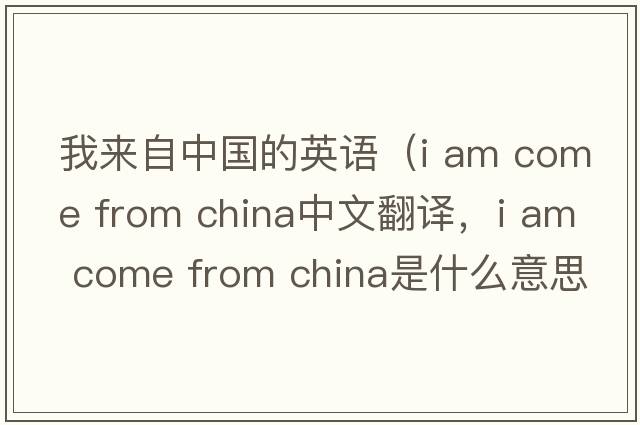 我來自中國的英語（i am come from china中文翻譯，i am come from china是什么意思，i am come from china發(fā)音、用法及例句）