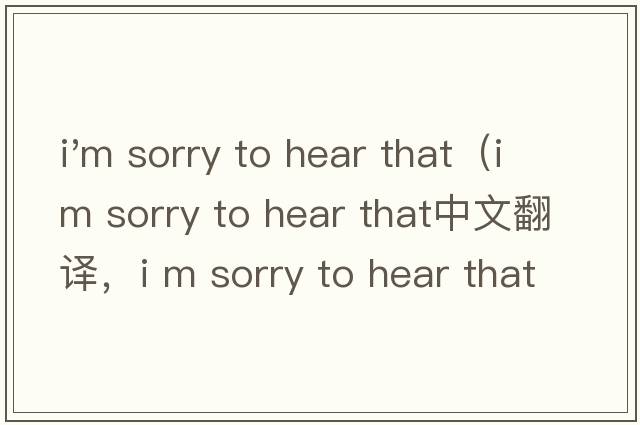 i'm sorry to hear that（i m sorry to hear that中文翻譯，i m sorry to hear that是什么意思，i m sorry to hear