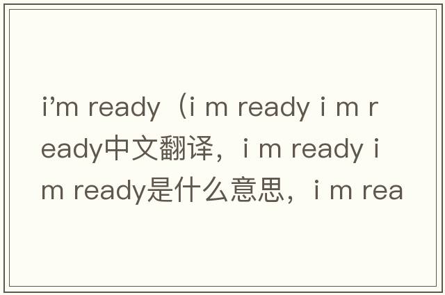 i'm ready（i m ready i m ready中文翻譯，i m ready i m ready是什么意思，i m ready i m ready發(fā)音、用法及例句）