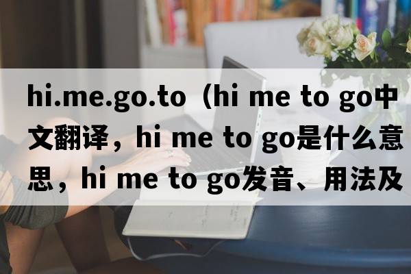 hi.me.go.to（hi me to go中文翻譯，hi me to go是什么意思，hi me to go發(fā)音、用法及例句）
