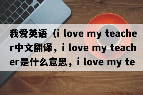 我愛英語（i love my teacher中文翻譯，i love my teacher是什么意思，i love my teacher發(fā)音、用法及例句）