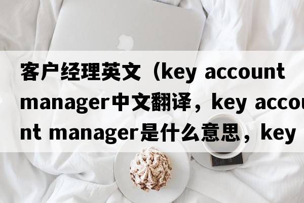 客戶經(jīng)理英文（key account manager中文翻譯，key account manager是什么意思，key account manager發(fā)音、用法及例句）