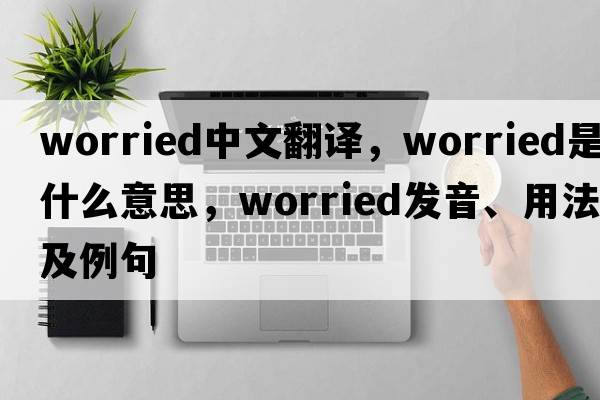 worried中文翻譯，worried是什么意思，worried發(fā)音、用法及例句