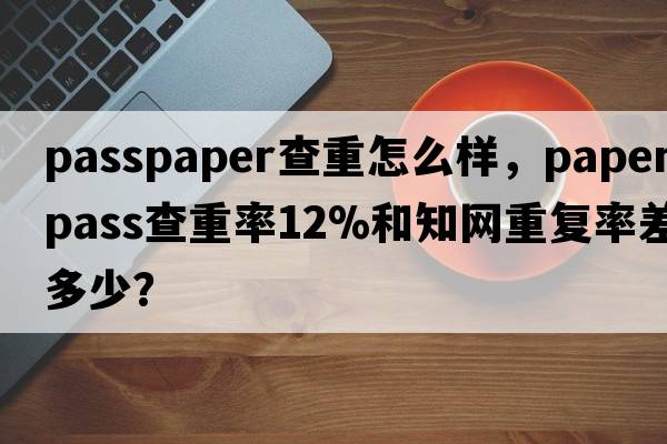 passpaper查重怎么樣，paperpass查重率12%和知網重復率差多少？