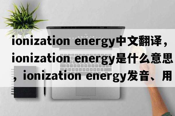 ionization energy中文翻譯，ionization energy是什么意思，ionization energy發(fā)音、用法及例句