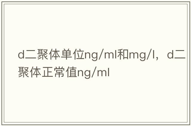 d二聚體單位ng/ml和mg/l，d二聚體正常值ng/ml