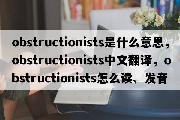 obstructionists是什么意思，obstructionists中文翻譯，obstructionists怎么讀、發(fā)音、用法及例句