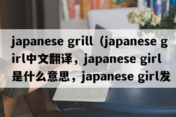 japanese grill（japanese girl中文翻譯，japanese girl是什么意思，japanese girl發(fā)音、用法及例句）