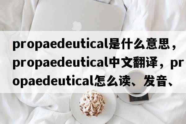 propaedeutical是什么意思，propaedeutical中文翻譯，propaedeutical怎么讀、發(fā)音、用法及例句