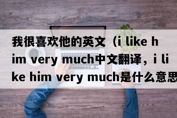我很喜歡他的英文（i like him very much中文翻譯，i like him very much是什么意思，i like him very much發(fā)音、用法及例句）