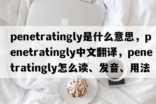 penetratingly是什么意思，penetratingly中文翻譯，penetratingly怎么讀、發(fā)音、用法及例句