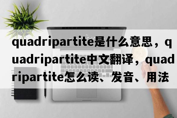 quadripartite是什么意思，quadripartite中文翻譯，quadripartite怎么讀、發(fā)音、用法及例句