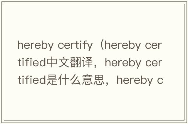 hereby certify（hereby certified中文翻譯，hereby certified是什么意思，hereby certified發(fā)音、用法及例句）