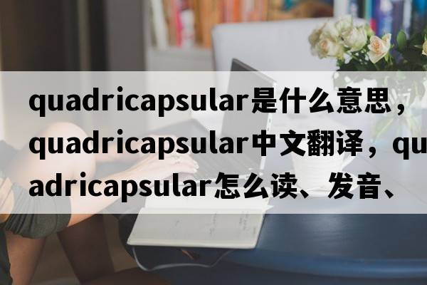quadricapsular是什么意思，quadricapsular中文翻譯，quadricapsular怎么讀、發(fā)音、用法及例句