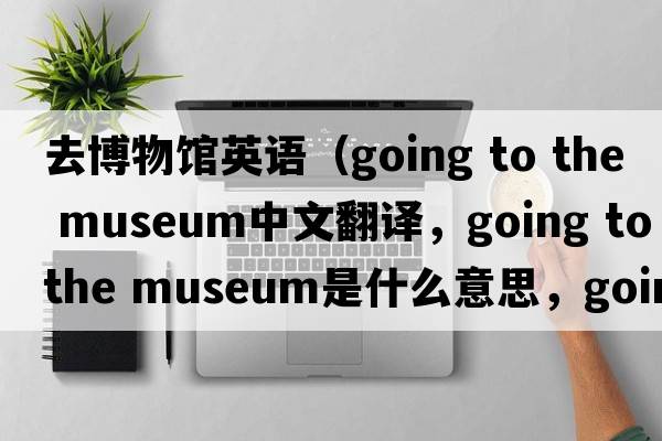 去博物館英語(yǔ)（going to the museum中文翻譯，going to the museum是什么意思，going to the museum發(fā)音、用法及例句）