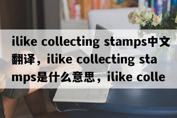 ilike collecting stamps中文翻譯，ilike collecting stamps是什么意思，ilike collecting stamps發(fā)音、用法及例句