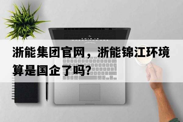 浙能集團官網(wǎng)，浙能錦江環(huán)境算是國企了嗎？