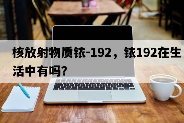 核放射物質(zhì)銥-192，銥192在生活中有嗎？