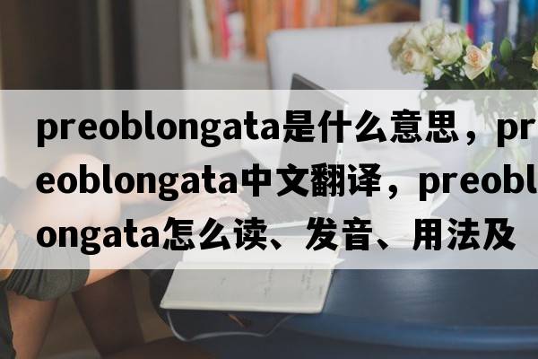 preoblongata是什么意思，preoblongata中文翻譯，preoblongata怎么讀、發(fā)音、用法及例句