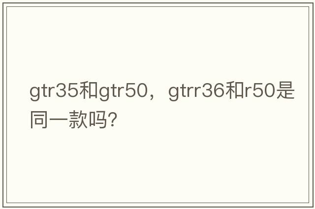 gtr35和gtr50，gtrr36和r50是同一款嗎？