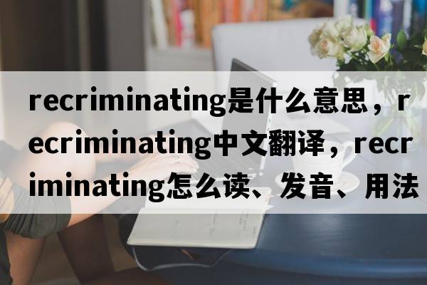 recriminating是什么意思，recriminating中文翻譯，recriminating怎么讀、發(fā)音、用法及例句