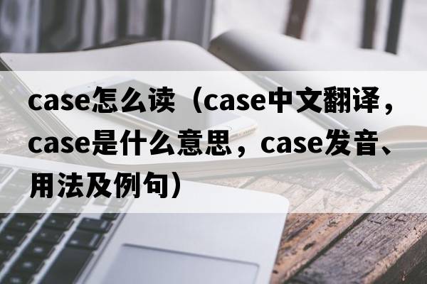case怎么讀（case中文翻譯，case是什么意思，case發(fā)音、用法及例句）