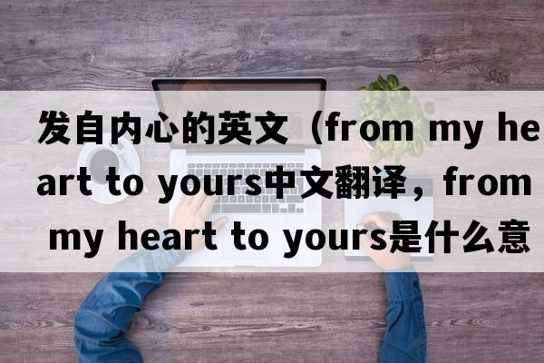 發(fā)自內(nèi)心的英文（from my heart to yours中文翻譯，from my heart to yours是什么意思，from my heart to yours發(fā)音、用法及例句）