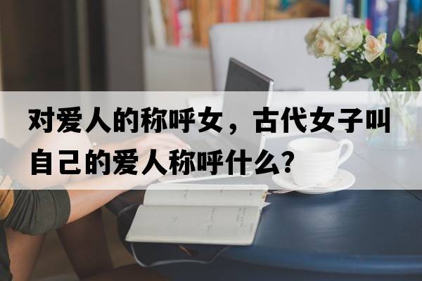 對(duì)愛人的稱呼女，古代女子叫自己的愛人稱呼什么？