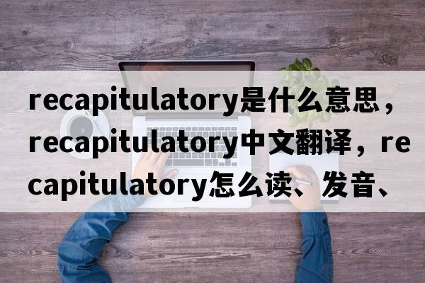 recapitulatory是什么意思，recapitulatory中文翻譯，recapitulatory怎么讀、發(fā)音、用法及例句