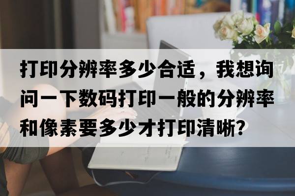 打印分辨率多少合適，我想詢問(wèn)一下數(shù)碼打印一般的分辨率和像素要多少才打印清晰？