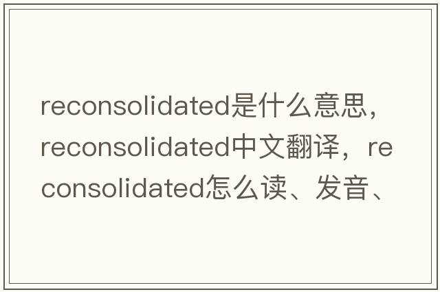 reconsolidated是什么意思，reconsolidated中文翻譯，reconsolidated怎么讀、發(fā)音、用法及例句
