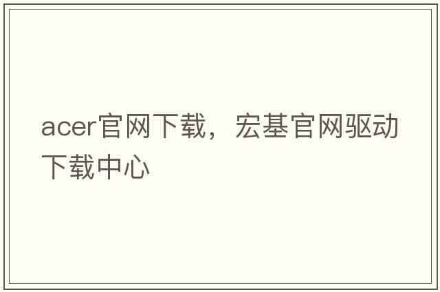 acer官網(wǎng)下載，宏基官網(wǎng)驅(qū)動(dòng)下載中心