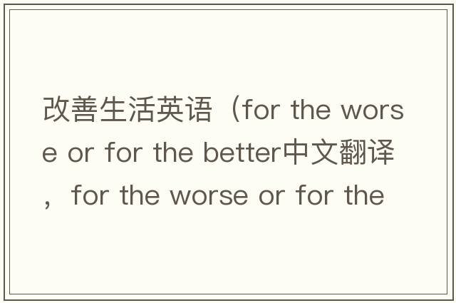 改善生活英語(yǔ)（for the worse or for the better中文翻譯，for the worse or for the better是什么意思，for the worse or for