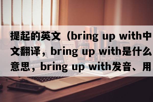 提起的英文（bring up with中文翻譯，bring up with是什么意思，bring up with發(fā)音、用法及例句）
