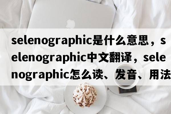 selenographic是什么意思，selenographic中文翻譯，selenographic怎么讀、發(fā)音、用法及例句
