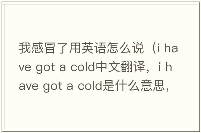 我感冒了用英語怎么說（i have got a cold中文翻譯，i have got a cold是什么意思，i have got a cold發(fā)音、用法及例句）