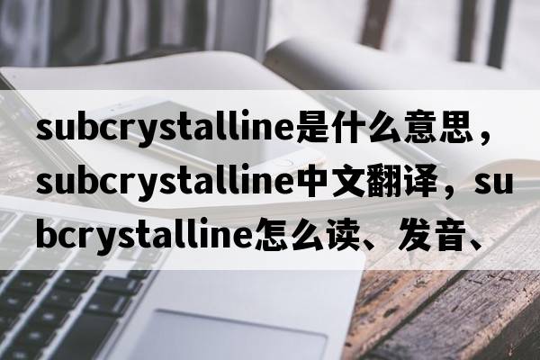 subcrystalline是什么意思，subcrystalline中文翻譯，subcrystalline怎么讀、發(fā)音、用法及例句