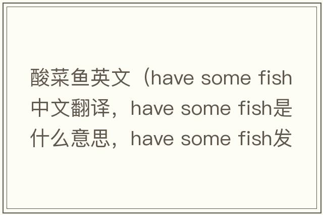 酸菜魚英文（have some fish中文翻譯，have some fish是什么意思，have some fish發(fā)音、用法及例句）