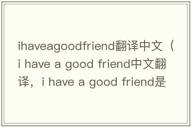 ihaveagoodfriend翻譯中文（i have a good friend中文翻譯，i have a good friend是什么意思，i have a good friend發(fā)音、用法及例句）