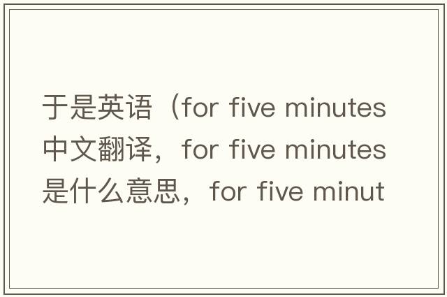 于是英語（for five minutes中文翻譯，for five minutes是什么意思，for five minutes發(fā)音、用法及例句）
