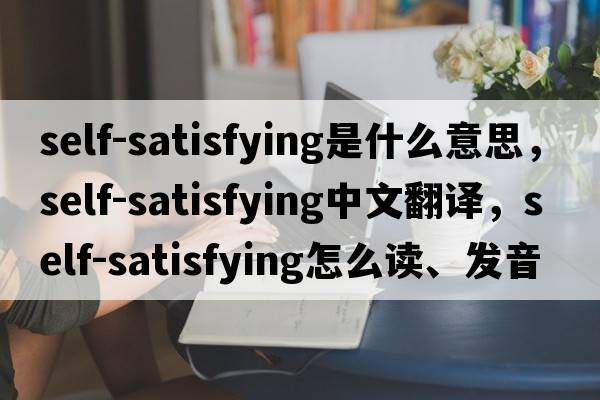 self-satisfying是什么意思，self-satisfying中文翻譯，self-satisfying怎么讀、發(fā)音、用法及例句