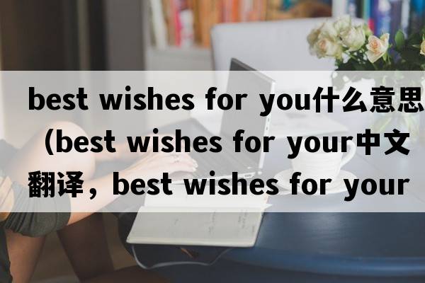 best wishes for you什么意思（best wishes for your中文翻譯，best wishes for your是什么意思，best wishes for your發(fā)音、用法及例句）