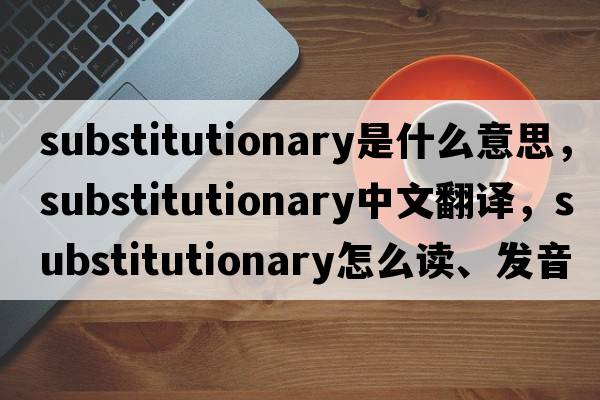 substitutionary是什么意思，substitutionary中文翻譯，substitutionary怎么讀、發(fā)音、用法及例句