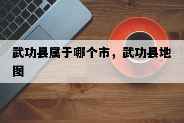 武功縣屬于哪個(gè)市，武功縣地圖