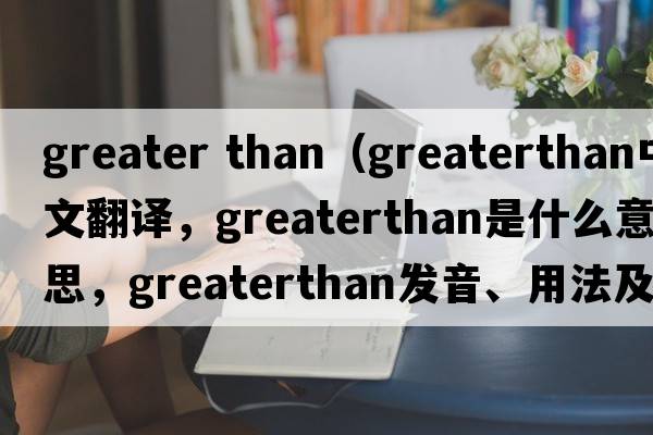 greater than（greaterthan中文翻譯，greaterthan是什么意思，greaterthan發(fā)音、用法及例句）