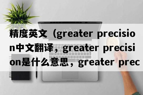 精度英文（greater precision中文翻譯，greater precision是什么意思，greater precision發(fā)音、用法及例句）