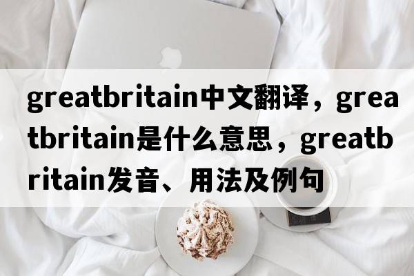 greatbritain中文翻譯，greatbritain是什么意思，greatbritain發(fā)音、用法及例句